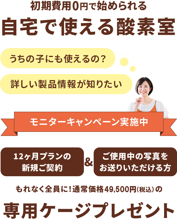 初期費用0円で始められる 自宅で使える酸素室 うちの子にも使えるの？ 詳しい製品情報が知りたい モニターキャンペーン実施中 12ヶ月プランの新規ご契約&ご使用中の写真をお送りいただける方 もれなく全員に！通常価格49,500円（税込）の専用ケージプレゼント