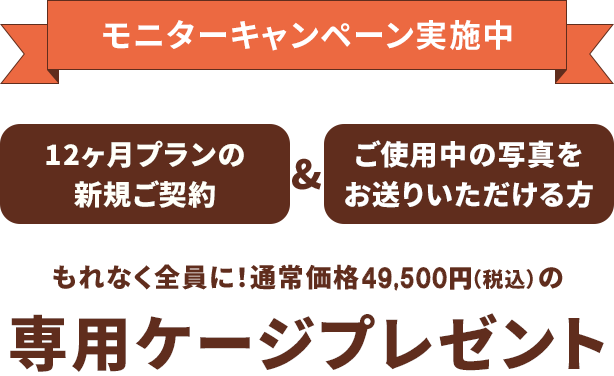 モニターキャンペーン実施中 12ヶ月プランの新規ご契約&ご使用中の写真をお送りいただける方 もれなく全員に！通常価格49,500円（税込）の専用ケージプレゼント